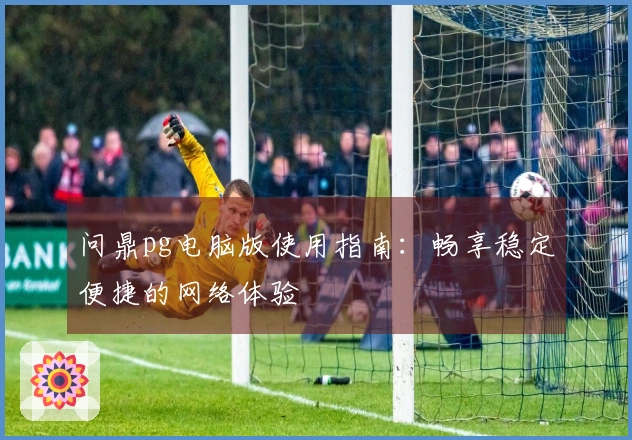 问鼎pg电脑版使用指南：畅享稳定便捷的网络体验